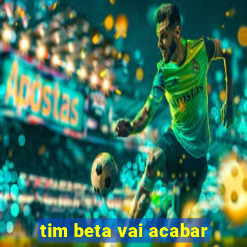 tim beta vai acabar