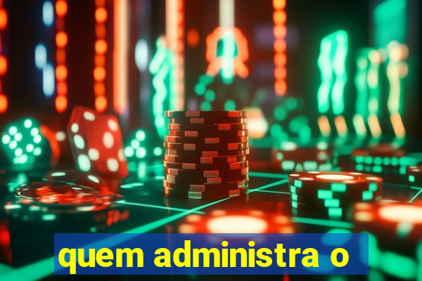 quem administra o