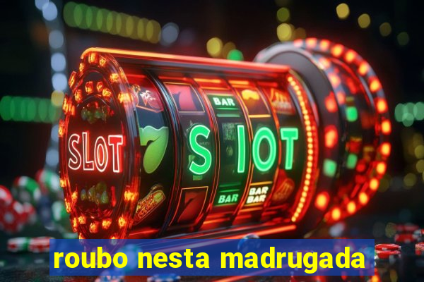 roubo nesta madrugada