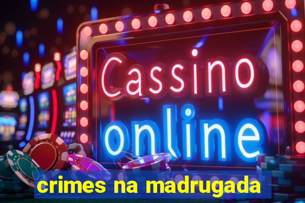 crimes na madrugada