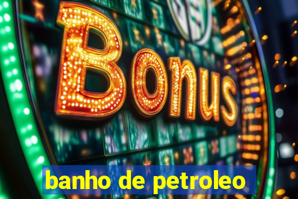 banho de petroleo