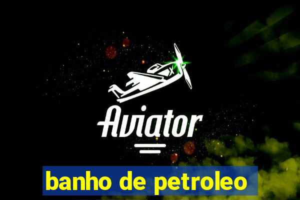 banho de petroleo